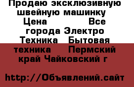 Продаю эксклюзивную швейную машинку › Цена ­ 13 900 - Все города Электро-Техника » Бытовая техника   . Пермский край,Чайковский г.